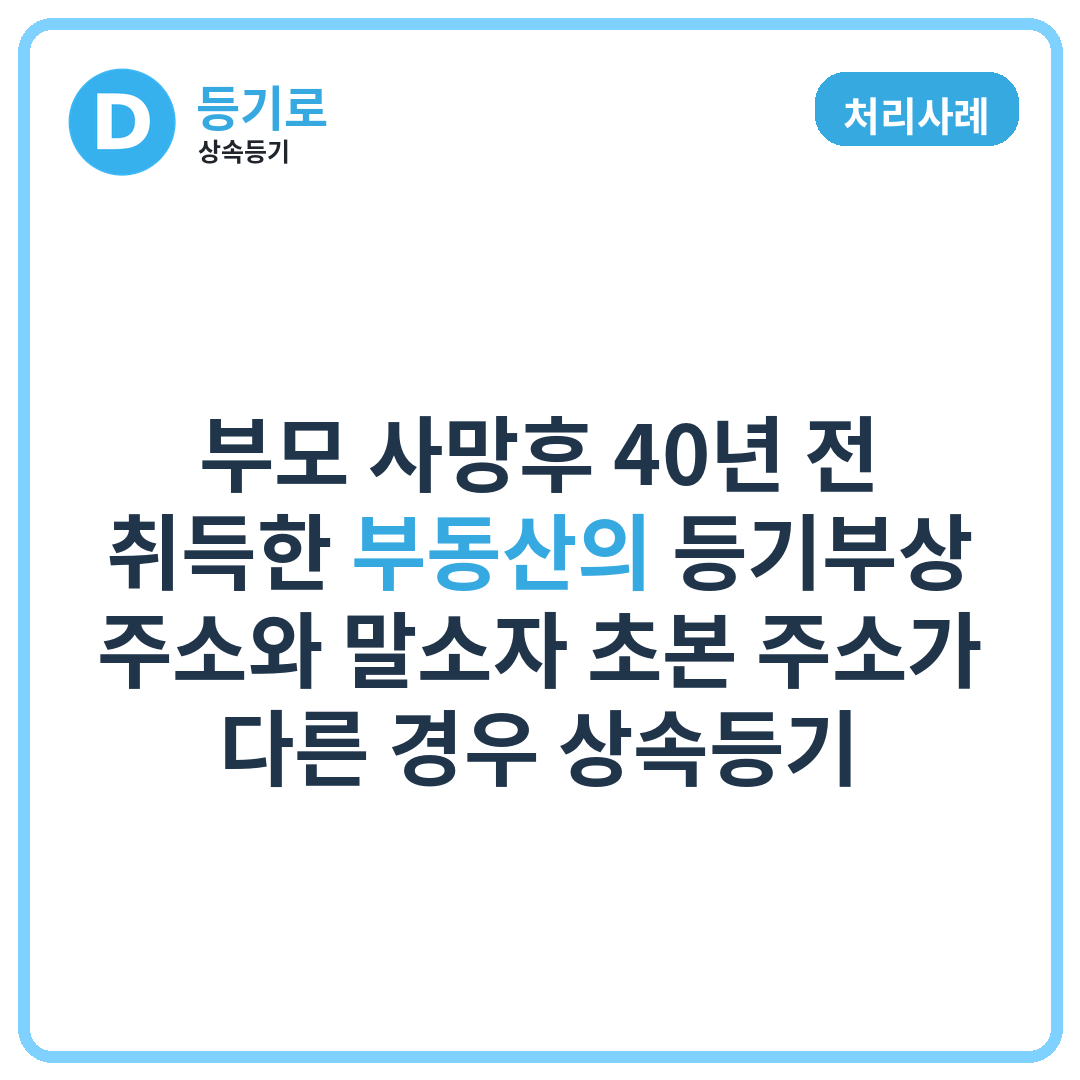 [처리사례] 부모 사망후 40년 전 취득한 부동산의 등기부상 주소와 말소자 초본 주소가 다른 경우 상속등기